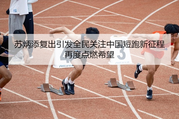 苏炳添复出引发全民关注中国短跑新征程再度点燃希望